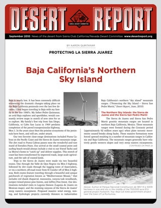 September 2010 News of the desert from Sierra Club California/Nevada Desert Committee www.desertreport.org


                                                         BY AARON QUINTANAR


                                        PROTECTING LA SIERRA JUAREZ




                 Baja California’s Northern
                        Sky Island


B
Baja is nearly lost. It has been extremely difficult                                                  Baja California’s northern “sky island” mountain
witnessing the dramatic changes taking place on                                                       ranges. (“Protecting the Sky Island – Sierra San
the Baja California peninsula over the last few de-                                                   Pedro Martir,” Desert Report, June, 2010)
                                                                                    AARON QUINTANAR




cades. I first began traveling in Baja with my fam-
ily in the late 1960’s. My father Pedro Quintanar,                                     The Northern Sky Islands: the Sierra de
an avid Baja explorer and sportfisher, would con-                                      Juarez and the Sierra San Pedro Martir
stantly review maps in search of new sites for us                                           The Sierra de Juarez and Sierra San Pedro
to explore. My family’s first trip from San Diego,                                     Martir granitic mountain ranges are located in
California, to Cabo San Lucas in 1969 predates                                         northern Baja California, Mexico. These mountain
completion of the paved transpeninsular highway,                                       ranges were formed during the Cenozoic period
Mex-1. In the years since then the pristine ecosystems of the penin-   (approximately 92 million years ago) when plate tectonic move-
sula have been, and still are, under attack.                           ments caused breaks along faults. These massive formations were
      Our two favorite close-range destinations included Punta Ca-     forced upward resulting in a number of mountain ranges in Califor-
bras on the Pacific Coast and the Sierra de Juarez mountain range.     nia and Baja California. The mountain ranges generally have rela-
The dirt road to Punta Cabras passes near the wonderful and rare       tively gentle western slopes and very steep eastern escarpments.
stand of Erendira Pines. Our arrival at the small coastal point and                                                             Continued on page 22
surfing beach would always include a visit to our friend Tacho and
La Morra’s home to “catch up” and deliver supplies. This stretch of
coast has been transformed by improved roads, large-scale agricul-
ture, and the sale of coastal lands.
      Trips to the Sierra de Juarez were made via two beautiful
routes. One through the Valle de Ojos Negros via Mex-3 highway,
followed by dirt roads through the logging town of Asserradero,
or via a northern off-road route from El Condor off of Mex-2 high-
way. Both routes feature traveling through a beautiful and unique
patchwork of vegetation known as “Mediterranean Mosaic,” that
includes red shank chaparral, manzanita, canyon/oak woodlands,
juniper/mixed pinion pine forests, and Jeffrey Pine forest. Our des-
tinations included visits to Laguna Hanson (Laguna de Juarez on
                                                                       Above: Author at Parque Nacional Constitucion de 1857. It is 5009
Mexican maps), and the stunning canyons of the Sierra de Juarez’
                                                                       hectares in size and sits in the middle of the 700,000 acre ESJ
steep eastern escarpment. Proposed massive wind energy, min-           general project footprint. Top: Baja Cal state government project
ing, and hydrologic projects currently threaten to industrialize       near the town of La Rumurosa.
 