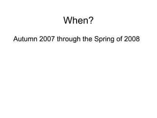 When? Autumn 2007 through the Spring of 2008 