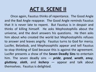 ACT II, SCENE I
      Faustus is again hesitant about the decision to sell his soul. He cannot
repent because he thinks that God does not love him. The Good and Bad
Angels appear again. The Good Angle tries to make him return to God, and
the Bad Angle reminds him of wealth. Faustus calls Mephostophilis to ask him
about Lucifer’s reply to his offer. Mephistopholis tells him that Lucifer wants
him to write a bond and sign it with his blood. Faustus asks Mephastophilis
why Lucifer wants his soul, and Mephastophilis tells him that Lucifer likes to
enlarge his kingdom and make people suffer like him. When Faustus tries to
write, his blood congeals, making writing impossible. He wonders if this is a
sign that tells him not to sell his soul. Another sign appears on his arm that
reads “Homo fuge,” Latin for “O man, run.” Faustus ignores both signs and
finishes the bond. Faustus then asks Mephastophilis about hell, and he
replies that hell is everywhere wherever people are away from God. Faustus
says that he thinks hell is a myth. Faustus tells Mephastophilis that he wants a
wife, but Mephastophilis tells him that marriage is a silly thing and that he can
bring him women without marriage. Faustus then demands books about
magic, the planets and the heavens, and about plants and animals.
 