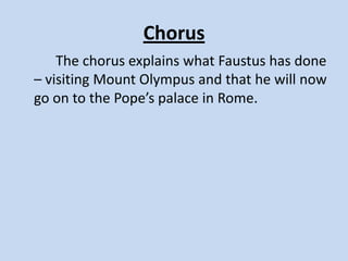 ACT II, SCENE II
     Once again, Faustus thinks of repentance. The Good Angle
and the Bad Angle reappear. The Good Angle reminds Faustus
that it is never late to repent. But Faustus is in despair and
thinks of killing himself. He asks Mephostophilis about the
universe, and the devil answers his questions. He then asks
him about who created the world but Mephostophilis refuses
to answer and leaves angrily. Faustus turns to God for mercy.
Lucifer, Belzebub, and Mephosophilis appear and tell Faustus
to stop thinking of God because this is against the agreement.
Lucifer presents a show of the Seven Deadly Sins to entertain
him. The seven deadly sins — pride, greed, wrath, envy,
gluttony, sloth, and lechery — appear and talk about
themselves. Faustus is delighted.
 