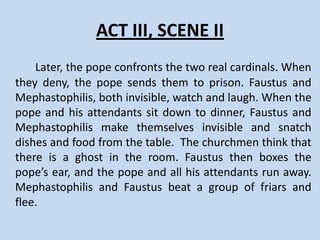 Act III, Scene I
    In Rome, Faustus and Mephastophilis disguise
themselves as cardinals and come before the pope.
The pope appears with Bruno, the cardinal who
wanted to become pope and is now the pope’s
prisoner. The pope gives Bruno to them, telling them
to carry him off to prison; but they give him a horse
and let him escape to Germany.
 