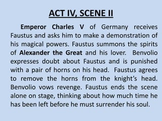 ACT IV, SCENE I
   Faustus arrives at the court of the German
Emperor, Charles V, to make a show of his
powers in front of the emperor. Benvolio, a
gentleman, is reluctant to attend the show.
 