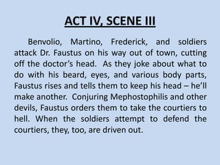 ACT IV, SCENE II
    Emperor Charles V of Germany receives
Faustus and asks him to make a demonstration of
his magical powers. Faustus summons the spirits
of Alexander the Great and his lover. Benvolio
expresses doubt about Faustus and is punished
with a pair of horns on his head. Faustus agrees
to remove the horns from the knight’s head.
Benvolio vows revenge. Faustus ends the scene
alone on stage, thinking about how much time he
has been left before he must surrender his soul.
 