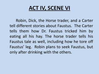 ACT IV, SCENE V
    Dr. Faustus sells a horse to a horse trader and warns
him not to ride the horse into water. The horse-courser
returns wet and attempts to awake Faustus to give him
his money back. Unable to awake the doctor, the trader
pulls Faustus’ leg off his body, Faustus cries, but then
laughs and replaces the leg.
    Faustus reflects on his impending death with despair.
When Wagner enters and advises Dr. Faustus that the
Duke of Vanholt wishes an audience with him, Faustus
sets out.
 