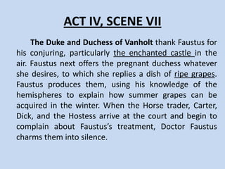 ACT IV, SCENE VI
     Robin, Dick, the Horse trader, and a Carter
tell different stories about Faustus. The Carter
tells them how Dr. Faustus tricked him by
eating all his hay. The horse trader tells his
Faustus tale as well, including how he tore off
Faustus’ leg. Robin plans to seek Faustus, but
only after drinking with the others.
 