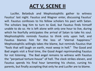 ACT V, SCENE I
    Doctor Faustus is dining with two scholars who
discuss who was the most beautiful woman in history
and agree it was Helen of Troy. They ask Doctor Faustus
to see her. Faustus makes Mephostophilis conjure her.
After the scholars leave, an old man appears and urges
Faustus to repent. Faustus asks to be alone to
contemplate his sins. When he voices his dilemma,
Mephostophilis once again threatens to tear Faustus’
flesh. Faustus curses the old man and asks to see Helen
of Troy again. When she appears, the Doctor reflects on
“the face that launched a thousand ships,” and pledges
that Helen shall be his lover.
 