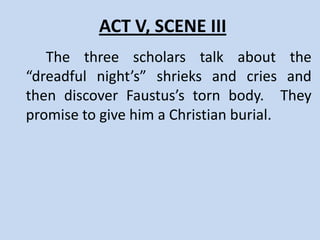 ACT V, SCENE II
      Lucifer, Belzebub and Mephostophilis gather to witness
Faustus’ last night. Faustus and Wagner enter, discussing Faustus’
will. Faustus confesses to his fellow scholars his pact with Satan.
The scholars beg him to turn to God, but Faustus finds himself
unable to do so. He is left alone with only one hour to live, during
which he fearfully anticipates the arrival of Satan to take his soul.
Mephostophilis reminds Faustus to think only upon hell, and
Faustus blames him for the loss of “eternal happiness.”
Mephostophilis willingly takes the blame, but reminds Faustus that
“fools that will laugh on earth, most weep in hell.” The Good and
Bad angels visit a final time, the Good Angel reprimanding Faustus
for not listening. The Bad angel remains to witness with Faustus
the “perpetual torture-house” of hell. The clock strikes eleven, and
Faustus spends his final hour lamenting his choice, cursing his
parents, but finally accepting that only he and Lucifer are to blame.
 