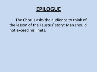 ACT V, SCENE III
   The three scholars talk about the
“dreadful night’s” shrieks and cries and
then discover Faustus’s torn body. They
promise to give him a Christian burial.
 