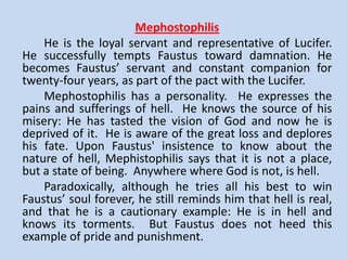 Doctor Faustus
       Faustus is the protagonist of the play. He is a proud, ambitious,
and self-confident man; and in the prologue, the chorus compares him
to Icarus. Like Icarus, Faustus is excessively proud and tries to exceed
the human limitations.
       He represents the spirit of the Renaissance, with its rejection of
the medieval religious viewpoint and its strong belief in the power of
man and in his ability to understand the world and to change it. Faustus
has a great desire for knowledge and power. He wants to know about
the nature of the universe, about the far places of the world. He is also
a typical Renaissance man in his admiration for such Classical figures as
Alexander the Great and Helen of Troy.
       Faustus intentionally blinds himself to the implications of his pact
with Lucifer. He ignores the injunctions of the scholars, the Good Angel,
and the Old Man. He also ignores the signs that appear to him as he
was signing the contract. However, Faustus is beset with doubts and
keeps vacillating between repentance and his insistence on the pact
with the devil. His eventual fall means that man cannot ignore his
limitations or ignore religion. Faustus can be a symbol of the Western
civilization in its search for power and knowledge at the expense
spiritual loss.
 