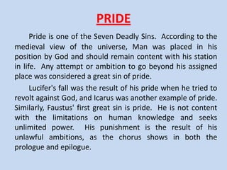 RENAIASSANCE AND MEDIEVAL VALUES
     The medieval world placed religion at the center and
ignored man and the natural world. During the Renaissance
there was a new emphasis on the individual, on classical
learning, and on scientific inquiry into the nature of the world.
During the Middle Ages, theology was the main subject of
study. In the Renaissance, though, secular matters were at the
center.
     Faustus rejects the medieval ways of thinking and accepts
no limits in his quest for power and knowledge. But Faustus
pays the price of his antireligious sentiments. Faustus is a
typical example of the fate modern Western civilization, in
selling the human soul to the devil in exchange of unlimited
power and knowledge.
 