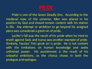 PRIDE
      Pride is one of the Seven Deadly Sins. According to the
medieval view of the universe, Man was placed in his
position by God and should remain content with his station
in life. Any attempt or ambition to go beyond his assigned
place was considered a great sin of pride.
      Lucifer's fall was the result of his pride when he tried to
revolt against God, and Icarus was another example of pride.
Similarly, Faustus' first great sin is pride. He is not content
with the limitations on human knowledge and seeks
unlimited power. His punishment is the result of his
unlawful ambitions, as the chorus shows in both the
prologue and epilogue.
 