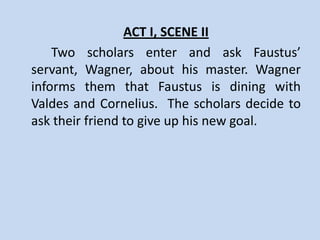 ACT I, SCENE I
    Dr. Faustus is in his study, thinking of what field of
learning he would teach. He rejects logic, medicine, law
and divinity for different reasons. He believes that the
“heavenly” art of necromancy, or black magic, can make
him in command of emperors and kings. Faustus asks his
servant Wagner to fetch fellow magicians Valdes and
Cornelius. A Good Angel appears to him, trying to
persuade him to quit magic and focus on the word of God.
But the Bad Angel tempts him to go forward, reminding
him of the power and riches that magic can bring him.
Faustus imagines how he can use magic to gain knowledge
and power. He asks his fellow magicians to teach him all
they know.
 