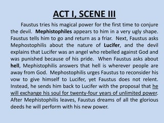 ACT I, SCENE II
    Two scholars enter and ask Faustus’
servant, Wagner, about his master. Wagner
informs them that Faustus is dining with
Valdes and Cornelius. The scholars decide to
ask their friend to give up his new goal.
 