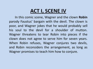 ACT I, SCENE III
     Faustus tries his magical power for the first time to conjure
the devil. Mephistophiles appears to him in a very ugly shape.
Faustus tells him to go and return as a friar. Next, Faustus asks
Mephostophilis about the nature of Lucifer, and the devil
explains that Lucifer was an angel who rebelled against God and
was punished because of his pride. When Faustus asks about
hell, Mephistophilis answers that hell is wherever people are
away from God. Mephostophilis urges Faustus to reconsider his
vow to give himself to Lucifer, yet Faustus does not relent.
Instead, he sends him back to Lucifer with the proposal that he
will exchange his soul for twenty-four years of unlimited power.
After Mephistophilis leaves, Faustus dreams of all the glorious
deeds he will perform with his new power.
 