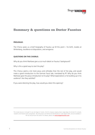 Summary & questions on Doctor Faustus

Prologue:
The Chorus gives us a brief biography of Faustus up till this point – his birth, studies at
Wittenberg, excellence at disputation, and arrogance.

Questions on this Chorus:
Why do you think Marlowe give us so much detail on Faustus’ background?
Why is this a good way to start the play?
This Chorus seems a lot more pious and orthodox than the rest of the play, and would
make a good introduction to the German Faust tale, translated by PF. Why do you think
Marlowe gave this pious introduction to his play? What expectations is he building up in his
audience? Are they satisfied?
If you were directing the play, how would you direct this opening?

This study resource is brought to you by Stage on Screen, the UK company staging classic stage plays of set texts for schools,
students and theatre lovers everywhere. All productions are filmed and distributed on multi-region DVD, and are available in
the UK and all over the world. For details, please see www.stageonscreen.com

1

Summary & Questions on Doctor Faustus

 