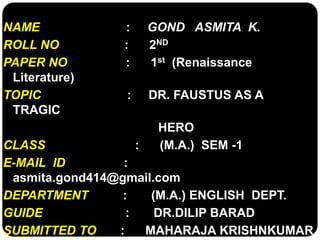 NAME : GOND ASMITA K. 
ROLL NO : 2ND 
PAPER NO : 1st (Renaissance 
Literature) 
TOPIC : DR. FAUSTUS AS A 
TRAGIC 
HERO 
CLASS : (M.A.) SEM -1 
E-MAIL ID : 
asmita.gond414@gmail.com 
DEPARTMENT : (M.A.) ENGLISH DEPT. 
GUIDE : DR.DILIP BARAD 
SUBMITTED TO : MAHARAJA KRISHNKUMAR 
 