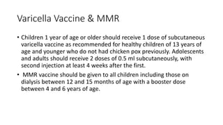 Varicella Vaccine & MMR
• Children 1 year of age or older should receive 1 dose of subcutaneous
varicella vaccine as recommended for healthy children of 13 years of
age and younger who do not had chicken pox previously. Adolescents
and adults should receive 2 doses of 0.5 ml subcutaneously, with
second injection at least 4 weeks after the first.
• MMR vaccine should be given to all children including those on
dialysis between 12 and 15 months of age with a booster dose
between 4 and 6 years of age.
 
