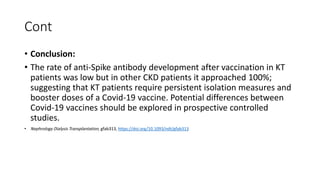Cont
• Conclusion:
• The rate of anti-Spike antibody development after vaccination in KT
patients was low but in other CKD patients it approached 100%;
suggesting that KT patients require persistent isolation measures and
booster doses of a Covid-19 vaccine. Potential differences between
Covid-19 vaccines should be explored in prospective controlled
studies.
• Nephrology Dialysis Transplantation, gfab313, https://doi.org/10.1093/ndt/gfab313
 
