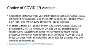 Choice of COVID-19 vaccine
• Replication-defective viral-vectored vaccines such as ChAdOx1 nCoV-
19 (Oxford-AstraZeneca) and the mRNA vaccines BNT162b2 (Pfizer-
BioNTech) and mRNA-1273 (Moderna) are safe to use
• In phase 3 trials, BNT162b2, mRNA-1273 and ChAdOx1 nCoV-19
prevented COVID-19 in 95%, 94.1% and 70.4% of participants,
respectively, suggesting that the mRNA vaccines might induce
protective immunity more reliably than ChAdOx1 nCoV-19. Use of
these vaccines might therefore be preferable for patients who are
immune compromised.
• Nature Reviews Nephrology volume 17, pages 291–293 (2021)Cite this article
 