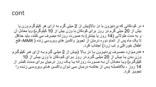 cont
•
‫باال‬ ‫دز‬ ‫با‬ ‫پردنیزون‬ ‫که‬ ‫کودکانی‬ ‫در‬
(
‫از‬ ‫بیش‬
2
‫یا‬ ‫وزن‬ ‫کیلوگرم‬ ‫هر‬ ‫ازای‬ ‫به‬ ‫گرم‬ ‫میلی‬
‫از‬ ‫بیش‬
20
‫از‬ ‫بیش‬ ‫وزن‬ ‫با‬ ‫کودکان‬ ‫برای‬ ‫روز‬ ‫در‬ ‫گرم‬ ‫میلی‬
10
‫کیلوگرم‬
)
‫آن‬ ‫معادل‬ ‫ویا‬
‫طوالنی‬ ‫مدت‬ ‫به‬ ‫و‬
(
14
‫بیشتر‬ ‫یا‬ ‫روز‬
)
‫حداق‬ ‫باید‬ ،‫کنند‬ ‫می‬ ‫مصرف‬ ‫روزانه‬ ‫صورت‬ ‫به‬
‫ل‬
‫زنده‬ ‫ویروسی‬ ‫های‬ ‫واکسن‬ ‫تجویز‬ ‫از‬ ‫درمان‬ ‫دوره‬ ‫اتمام‬ ‫از‬ ‫پس‬ ‫ماه‬ ‫یک‬ ‫تا‬
(
MMR
،
‫فلج‬
‫زرد‬ ‫تب‬ ‫و‬ ‫خوراکی‬ ‫اطفال‬
)
‫کرد‬ ‫اجتناب‬
.
•
•
‫بـاال‬ ‫دز‬ ‫بـا‬ ‫پردنیـزون‬ ‫مصـرف‬ ‫درمـوارد‬
(
‫از‬ ‫بیـش‬
2
‫کیلوگـرم‬ ‫هـر‬ ‫ازای‬ ‫بـه‬ ‫گـرم‬ ‫میلـی‬
‫از‬ ‫بیـش‬ ‫یـا‬ ‫بـدن‬ ‫وزن‬
20
‫از‬ ‫بیـش‬ ‫وزن‬ ‫با‬ ‫کـودکان‬ ‫بـرای‬ ‫روز‬ ‫در‬ ‫گـرم‬ ‫میلـی‬
10
‫کیلوگـرم‬
)
‫کمتـر‬ ‫مـدت‬ ‫بـرای‬ ‫درمیان‬ ‫روز‬ ‫یـک‬ ‫یـا‬ ‫روزانه‬ ‫صـورت‬ ‫بـه‬ ‫آن‬ ‫معـادل‬ ‫ویـا‬
‫از‬
14
‫را‬ ‫زنـده‬ ‫ویروسـی‬ ‫هـای‬ ‫واکسـن‬ ‫تـوان‬ ‫مـی‬ ‫درمـان‬ ‫خاتمـه‬ ‫از‬ ‫پـس‬ ‫بالفاصلـه‬ ، ‫روز‬
‫كرد‬ ‫تجویـز‬
.
 