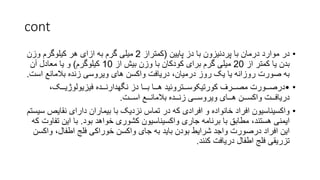 cont
•
‫پایین‬ ‫دز‬ ‫با‬ ‫پردنیزون‬ ‫با‬ ‫درمان‬ ‫موارد‬ ‫در‬
(
‫كمتراز‬
2
‫وزن‬ ‫کیلوگرم‬ ‫هر‬ ‫ازای‬ ‫به‬ ‫گرم‬ ‫میلی‬
‫از‬ ‫کمتر‬ ‫یا‬ ‫بدن‬
20
‫از‬ ‫بیش‬ ‫وزن‬ ‫با‬ ‫کودکان‬ ‫برای‬ ‫گرم‬ ‫میلی‬
10
‫کیلوگرم‬
)
‫آن‬ ‫معادل‬ ‫یا‬ ‫و‬
‫اس‬ ‫بالمانع‬ ‫زنده‬ ‫ویروسی‬ ‫های‬ ‫واکسن‬ ‫دریافت‬ ،‫درمیان‬ ‫روز‬ ‫یک‬ ‫یا‬ ‫روزانه‬ ‫صورت‬ ‫به‬
‫ت‬
.
•
•
،‫فیزیولوژیــک‬ ‫نگهدارنــده‬ ‫دز‬ ‫بــا‬ ‫هــا‬ ‫کورتیکوســتروئید‬ ‫مصــرف‬ ‫درصــورت‬
‫اســت‬ ‫بالمانــع‬ ‫زنــده‬ ‫ویروســی‬ ‫هــای‬ ‫واکســن‬ ‫دریافــت‬
.
•
‫نقایص‬ ‫دارای‬ ‫بیماران‬ ‫با‬ ‫نزدیک‬ ‫تماس‬ ‫در‬ ‫که‬ ‫افرادی‬ ‫و‬ ‫خانواده‬ ‫افراد‬ ‫واکسیناسیون‬
‫سیستم‬
‫بود‬ ‫خواهد‬ ‫کشوری‬ ‫واکسیناسیون‬ ‫جاری‬ ‫برنامه‬ ‫با‬ ‫مطابق‬ ،‫هستند‬ ‫ایمنی‬
.
‫ت‬ ‫این‬ ‫با‬
‫که‬ ‫فاوت‬
‫وا‬ ،‫اطفال‬ ‫فلج‬ ‫خوراکی‬ ‫واکسن‬ ‫جای‬ ‫به‬ ‫باید‬ ‫بودن‬ ‫شرایط‬ ‫واجد‬ ‫درصورت‬ ‫افراد‬ ‫این‬
‫کسن‬
‫کنند‬ ‫دریافت‬ ‫اطفال‬ ‫فلج‬ ‫تزریقی‬
.
 