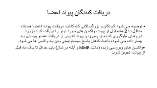 ‫اعضا‬ ‫پیوند‬ ‫کنندگان‬ ‫دریافت‬
•
‫هس‬ ‫اعضـا‬ ‫پیونـد‬ ‫دریافـت‬ ‫کاندیـد‬ ‫کـه‬ ‫بزرگسـاالنی‬ ‫و‬ ‫کـودکان‬ ‫شـود‬ ‫مـی‬ ‫توصیـه‬
،‫ـتند‬
‫تـا‬ ‫حداقـل‬
2
‫زیـرا‬ ،‫کننـد‬ ‫دریافت‬ ‫را‬ ‫نیـاز‬ ‫مـورد‬ ‫های‬ ‫واکسـن‬ ،‫پیوند‬ ‫از‬ ‫قبـل‬ ‫هفته‬
‫ب‬ ‫پیونـدی‬ ‫عضـو‬ ‫دریافت‬ ‫از‬ ‫پـس‬ ‫که‬ ‫پیوند‬ ‫زدن‬ ‫پـس‬ ‫از‬ ‫کننـده‬ ‫جلوگیـری‬ ‫داروهـای‬
‫ـه‬
‫ش‬ ‫می‬ ‫ها‬ ‫واکسـن‬ ‫بـه‬ ‫بـدن‬ ‫ایمنی‬ ‫سیسـتم‬ ‫پاسـخ‬ ‫کاهش‬ ‫باعـث‬ ،‫شـود‬ ‫مـی‬ ‫داده‬ ‫بیمـار‬
‫ـود‬
.
•
‫زنـده‬ ‫ویروسـی‬ ‫هـای‬ ‫واکسـن‬
(
‫ماننـد‬
MMR
‫مرغـان‬ ‫آبلـه‬ ‫و‬
)
‫قبـل‬ ‫ماه‬ ‫یـک‬ ‫تا‬ ‫حداقل‬ ‫بایـد‬
‫شـوند‬ ‫تجویز‬ ،‫پیونـد‬ ‫از‬
.
 