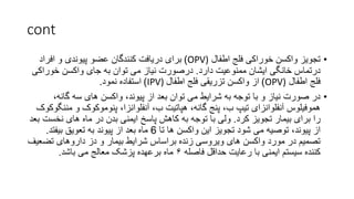 cont
•
‫اطفال‬ ‫فلج‬ ‫خوراکی‬ ‫واکسن‬ ‫تجویز‬
OPV)
)
‫افراد‬ ‫و‬ ‫پیوندی‬ ‫عضو‬ ‫کنندگان‬ ‫دریافت‬ ‫برای‬
‫دارد‬ ‫ممنوعیت‬ ‫ایشان‬ ‫خانگی‬ ‫درتماس‬
.
‫خوراک‬ ‫واکسن‬ ‫جای‬ ‫به‬ ‫توان‬ ‫می‬ ‫نیاز‬ ‫درصورت‬
‫ی‬
‫اطفال‬ ‫فلج‬
OPV)
)
‫اطفال‬ ‫فلج‬ ‫تزریقی‬ ‫واکسن‬ ‫از‬
IPV)
)
‫نمود‬ ‫استفاده‬
.
•
،‫گانه‬ ‫سه‬ ‫های‬ ‫واکسن‬ ،‫پیوند‬ ‫از‬ ‫بعد‬ ‫توان‬ ‫می‬ ‫شرایط‬ ‫به‬ ‫توجه‬ ‫با‬ ‫و‬ ‫نیاز‬ ‫صورت‬ ‫در‬
‫م‬ ‫و‬ ‫پنوموکوک‬ ،‫آنفلوانزا‬ ،‫ب‬ ‫هپاتیت‬ ،‫گانه‬ ‫پنج‬ ،‫ب‬ ‫تیپ‬ ‫آنفلوانزای‬ ‫هموفیلوس‬
‫ننگوکوک‬
‫کرد‬ ‫تجویز‬ ‫بیمار‬ ‫برای‬ ‫را‬
.
‫نخس‬ ‫های‬ ‫ماه‬ ‫در‬ ‫بدن‬ ‫ایمنی‬ ‫پاسخ‬ ‫کاهش‬ ‫به‬ ‫توجه‬ ‫با‬ ‫ولی‬
‫بعد‬ ‫ت‬
‫تا‬ ‫ها‬ ‫واکسن‬ ‫این‬ ‫تجویز‬ ‫شود‬ ‫می‬ ‫توصیه‬ ،‫پیوند‬ ‫از‬
6
‫بیفتد‬ ‫تعویق‬ ‫به‬ ‫پیوند‬ ‫از‬ ‫بعد‬ ‫ماه‬
.
‫تض‬ ‫داروهای‬ ‫دز‬ ‫و‬ ‫بیمار‬ ‫شرایط‬ ‫براساس‬ ‫زنده‬ ‫ویروسی‬ ‫های‬ ‫واکسن‬ ‫مورد‬ ‫در‬ ‫تصمیم‬
‫عیف‬
‫فاصله‬ ‫حداقل‬ ‫رعایت‬ ‫با‬ ‫ایمنی‬ ‫سیستم‬ ‫کننده‬
۶
‫باشد‬ ‫می‬ ‫معالج‬ ‫پزشک‬ ‫برعهده‬ ‫ماه‬
.
 