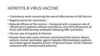 HEPATITIS B VIRUS VACCINE
• Controversy exists concerning the overall effectiveness of HB Vaccinn.
• Negative points for vaccination :
• Reduced efficacy of the vaccine – Compared with a response rate of
>90 percent in patients without renal failure, only 50 to 60 percent of
those with ESKD develop antibodies following HBV vaccination
• The low rate of hepatitis B infection
• Despite these data many clinicians recommend that chronic dialysis
patients receive vaccination against hepatitis B(hemodialysis patients
vaccinated against hepatitis B had a 70 percent lower risk for infection
compared with nonvaccinated patients).
 