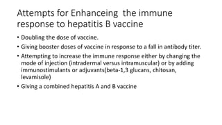 Attempts for Enhanceing the immune
response to hepatitis B vaccine
• Doubling the dose of vaccine.
• Giving booster doses of vaccine in response to a fall in antibody titer.
• Attempting to increase the immune response either by changing the
mode of injection (intradermal versus intramuscular) or by adding
immunostimulants or adjuvants(beta-1,3 glucans, chitosan,
levamisole)
• Giving a combined hepatitis A and B vaccine
 