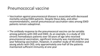 Pneumococcal vaccine
• Vaccination against pneumococcal disease is associated with decreased
mortality among ESKD patients. Despite these data, and other
recommendations, overall pneumococcal vaccination rates among ESKD
patients remain suboptimal.
• The antibody response to the pneumococcal vaccine can be variable
among patients with CKD and ESKD. As an example, in a study of 155
chronic hemodialysis patients over 50 years of age who received
pneumococcal vaccination, significant immunity was maintained for one
year following vaccination. However, in another study of 44 children and
young adults with CKD, only approximately one-half of the patients
maintained sufficient immunity at one year
 