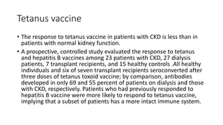 Tetanus vaccine
• The response to tetanus vaccine in patients with CKD is less than in
patients with normal kidney function.
• A prospective, controlled study evaluated the response to tetanus
and hepatitis B vaccines among 23 patients with CKD, 27 dialysis
patients, 7 transplant recipients, and 15 healthy controls .All healthy
individuals and six of seven transplant recipients seroconverted after
three doses of tetanus toxoid vaccine; by comparison, antibodies
developed in only 69 and 55 percent of patients on dialysis and those
with CKD, respectively. Patients who had previously responded to
hepatitis B vaccine were more likely to respond to tetanus vaccine,
implying that a subset of patients has a more intact immune system.
 