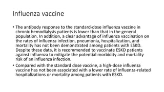 Influenza vaccine
• The antibody response to the standard-dose influenza vaccine in
chronic hemodialysis patients is lower than that in the general
population. In addition, a clear advantage of influenza vaccination on
the rates of influenza infection, pneumonia, hospitalization, and
mortality has not been demonstrated among patients with ESKD.
Despite these data, it is recommended to vaccinate ESKD patients
against influenza to mitigate the potential morbidity and mortality
risk of an influenza infection.
• Compared with the standard dose vaccine, a high-dose influenza
vaccine has not been associated with a lower rate of influenza-related
hospitalizations or mortality among patients with ESKD.
 