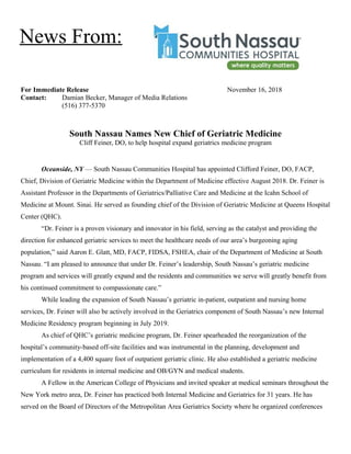 For Immediate Release November 16, 2018
Contact: Damian Becker, Manager of Media Relations
(516) 377-5370
South Nassau Names New Chief of Geriatric Medicine
Cliff Feiner, DO, to help hospital expand geriatrics medicine program
Oceanside, NY — South Nassau Communities Hospital has appointed Clifford Feiner, DO, FACP,
Chief, Division of Geriatric Medicine within the Department of Medicine effective August 2018. Dr. Feiner is
Assistant Professor in the Departments of Geriatrics/Palliative Care and Medicine at the Icahn School of
Medicine at Mount. Sinai. He served as founding chief of the Division of Geriatric Medicine at Queens Hospital
Center (QHC).
“Dr. Feiner is a proven visionary and innovator in his field, serving as the catalyst and providing the
direction for enhanced geriatric services to meet the healthcare needs of our area’s burgeoning aging
population,” said Aaron E. Glatt, MD, FACP, FIDSA, FSHEA, chair of the Department of Medicine at South
Nassau. “I am pleased to announce that under Dr. Feiner’s leadership, South Nassau’s geriatric medicine
program and services will greatly expand and the residents and communities we serve will greatly benefit from
his continued commitment to compassionate care.”
While leading the expansion of South Nassau’s geriatric in-patient, outpatient and nursing home
services, Dr. Feiner will also be actively involved in the Geriatrics component of South Nassau’s new Internal
Medicine Residency program beginning in July 2019.
As chief of QHC’s geriatric medicine program, Dr. Feiner spearheaded the reorganization of the
hospital’s community-based off-site facilities and was instrumental in the planning, development and
implementation of a 4,400 square foot of outpatient geriatric clinic. He also established a geriatric medicine
curriculum for residents in internal medicine and OB/GYN and medical students.
A Fellow in the American College of Physicians and invited speaker at medical seminars throughout the
New York metro area, Dr. Feiner has practiced both Internal Medicine and Geriatrics for 31 years. He has
served on the Board of Directors of the Metropolitan Area Geriatrics Society where he organized conferences
News From:
 