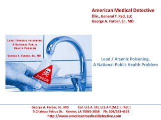 Lead / Arsenic Poisoning.
A National Public Health Problem
George A. Farber, Sr., MD. Col. U.S.A. (R), U.S.A.F.(M.C.). (Ret.)
5 Chateau Petrus Dr. Kenner, LA 70065-2058 Ph: 504/583-4593
http://www.americanmedicaldetective.com
American Medical Detective
Div., General T. Red, LLC
George A. Farber, Sr,. MD
 