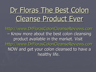 Dr Floras The Best Colon Cleanse Product Ever http://www.DrFlorasColonCleanseReviews.com  – Know more about the best colon cleansing product available in the market. Visit  http://www.DrFlorasColonCleanseReviews.com  NOW and get your colon cleansed to have a healthy life. 