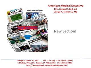 American Medical Detective
Div., General T. Red, LLC
George A. Farber, Sr,. MD
George A. Farber, Sr., MD. Col. U.S.A. (R), U.S.A.F.(M.C.). (Ret.)
5 Chateau Petrus Dr. Kenner, LA 70065-2058 Ph: 504/583-4593
http://www.americanmedicaldetective.com
New Section!
 