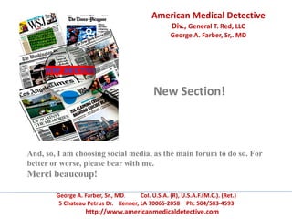 American Medical Detective
Div., General T. Red, LLC
George A. Farber, Sr,. MD
George A. Farber, Sr., MD. Col. U.S.A. (R), U.S.A.F.(M.C.). (Ret.)
5 Chateau Petrus Dr. Kenner, LA 70065-2058 Ph: 504/583-4593
http://www.americanmedicaldetective.com
New Section!
And, so, I am choosing social media, as the main forum to do so. For
better or worse, please bear with me.
Merci beaucoup!
 