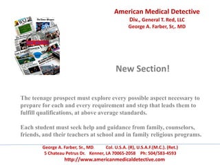 American Medical Detective
Div., General T. Red, LLC
George A. Farber, Sr,. MD
George A. Farber, Sr., MD. Col. U.S.A. (R), U.S.A.F.(M.C.). (Ret.)
5 Chateau Petrus Dr. Kenner, LA 70065-2058 Ph: 504/583-4593
http://www.americanmedicaldetective.com
New Section!
The teenage prospect must explore every possible aspect necessary to
prepare for each and every requirement and step that leads them to
fulfill qualifications, at above average standards.
Each student must seek help and guidance from family, counselors,
friends, and their teachers at school and in family religious programs.
 