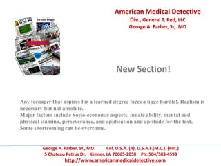 American Medical Detective
Div., General T. Red, LLC
George A. Farber, Sr,. MD
George A. Farber, Sr., MD. Col. U.S.A. (R), U.S.A.F.(M.C.). (Ret.)
5 Chateau Petrus Dr. Kenner, LA 70065-2058 Ph: 504/583-4593
http://www.americanmedicaldetective.com
New Section!
Any teenager that aspires for a learned degree faces a huge hurdle!. Realism is
necessary but not absolute.
Major factors include Socio-economic aspects, innate ability, mental and
physical stamina, perseverance, and application and aptitude for the task.
Some shortcoming can be overcome.
 