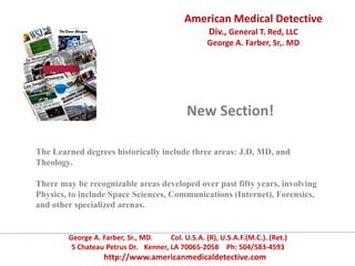 American Medical Detective
Div., General T. Red, LLC
George A. Farber, Sr,. MD
George A. Farber, Sr., MD. Col. U.S.A. (R), U.S.A.F.(M.C.). (Ret.)
5 Chateau Petrus Dr. Kenner, LA 70065-2058 Ph: 504/583-4593
http://www.americanmedicaldetective.com
New Section!
The Learned degrees historically include three areas: J.D, MD, and
Theology.
There may be recognizable areas developed over past fifty years, involving
Physics, to include Space Sciences, Communications (Internet), Forensics,
and other specialized arenas.
 