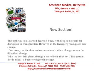 American Medical Detective
Div., General T. Red, LLC
George A. Farber, Sr,. MD
George A. Farber, Sr., MD. Col. U.S.A. (R), U.S.A.F.(M.C.). (Ret.)
5 Chateau Petrus Dr. Kenner, LA 70065-2058 Ph: 504/583-4593
http://www.americanmedicaldetective.com
New Section!
The pathway to a Learned degree is huge, with little or no room for
disruption or transgression. However, as the teenager grows, plans can
change.
If necessary, as the circumstances and motivations change, so can the
directions change.
With the best laid plans, change is more likely than not!. The bottom
line is at least a bachelor degree in college.
 