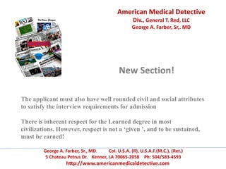 American Medical Detective
Div., General T. Red, LLC
George A. Farber, Sr,. MD
George A. Farber, Sr., MD. Col. U.S.A. (R), U.S.A.F.(M.C.). (Ret.)
5 Chateau Petrus Dr. Kenner, LA 70065-2058 Ph: 504/583-4593
http://www.americanmedicaldetective.com
New Section!
The applicant must also have well rounded civil and social attributes
to satisfy the interview requirements for admission
There is inherent respect for the Learned degree in most
civilizations. However, respect is not a ‘given ’, and to be sustained,
must be earned!
 