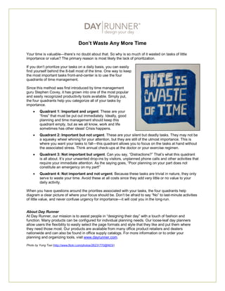 Don’t Waste Any More Time

Your time is valuable—there’s no doubt about that. So why is so much of it wasted on tasks of little
importance or value? The primary reason is most likely the lack of prioritization.

If you don’t prioritize your tasks on a daily basis, you can easily
find yourself behind the 8-ball most of the time. One way to keep
the most important tasks front-and-center is to use the four
quadrants of time management.

Since this method was first introduced by time management
guru Stephen Covey, it has grown into one of the most popular
and easily recognized productivity tools available. Simply put,
the four quadrants help you categorize all of your tasks by
importance.
        Quadrant 1: Important and urgent. These are your
         “fires” that must be put out immediately. Ideally, good
         planning and time management should keep this
         quadrant empty, but as we all know, work and life
         sometimes has other ideas! Crisis happens.
        Quadrant 2: Important but not urgent. These are your silent but deadly tasks. They may not be
         a squeaky wheel whining for your attention, but they are still of the utmost importance. This is
         where you want your tasks to fall—this quadrant allows you to focus on the tasks at hand without
         the associated stress. Think annual check-ups at the doctor or your exercise regimen.
        Quadrant 3: Not important but urgent. Can you say, “Distractions?” That’s what this quadrant
         is all about. It’s your unwanted drop-ins by visitors, unplanned phone calls and other activities that
         require your immediate attention. As the saying goes, “Poor planning on your part does not
         constitute an emergency on my part!”
        Quadrant 4: Not important and not urgent. Because these tasks are trivial in nature, they only
         serve to waste your time. Avoid these at all costs since they add very little or no value to your
         daily activity.

When you have questions around the priorities associated with your tasks, the four quadrants help
diagram a clear picture of where your focus should be. Don’t be afraid to say “No” to last-minute activities
of little value, and never confuse urgency for importance—it will cost you in the long-run.


About Day Runner
At Day Runner, our mission is to assist people in “designing their day” with a touch of fashion and
function. Many products can be configured for individual planning needs. Our loose-leaf day planners
allow users the flexibility to easily select the page formats and style that they like and put them where
they need those most. Our products are available from many office product retailers and dealers
nationwide and can also be found in office supply catalogs. For more information or to order your
planning and organizing tools, visit www.dayrunner.com.

Photo by Yung Tsai (http://www.flickr.com/photos/26231770@N03/)
 