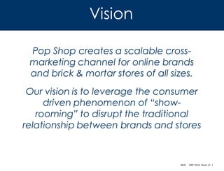 Vision

 Pop Shop creates a scalable cross-
 marketing channel for online brands
 and brick & mortar stores of all sizes.
 Our vision is to leverage the consumer
     driven phenomenon of “show-
   rooming” to disrupt the traditional
relationship between brands and stores



                                    BOS   DRF Pitch Deck vF 1
 