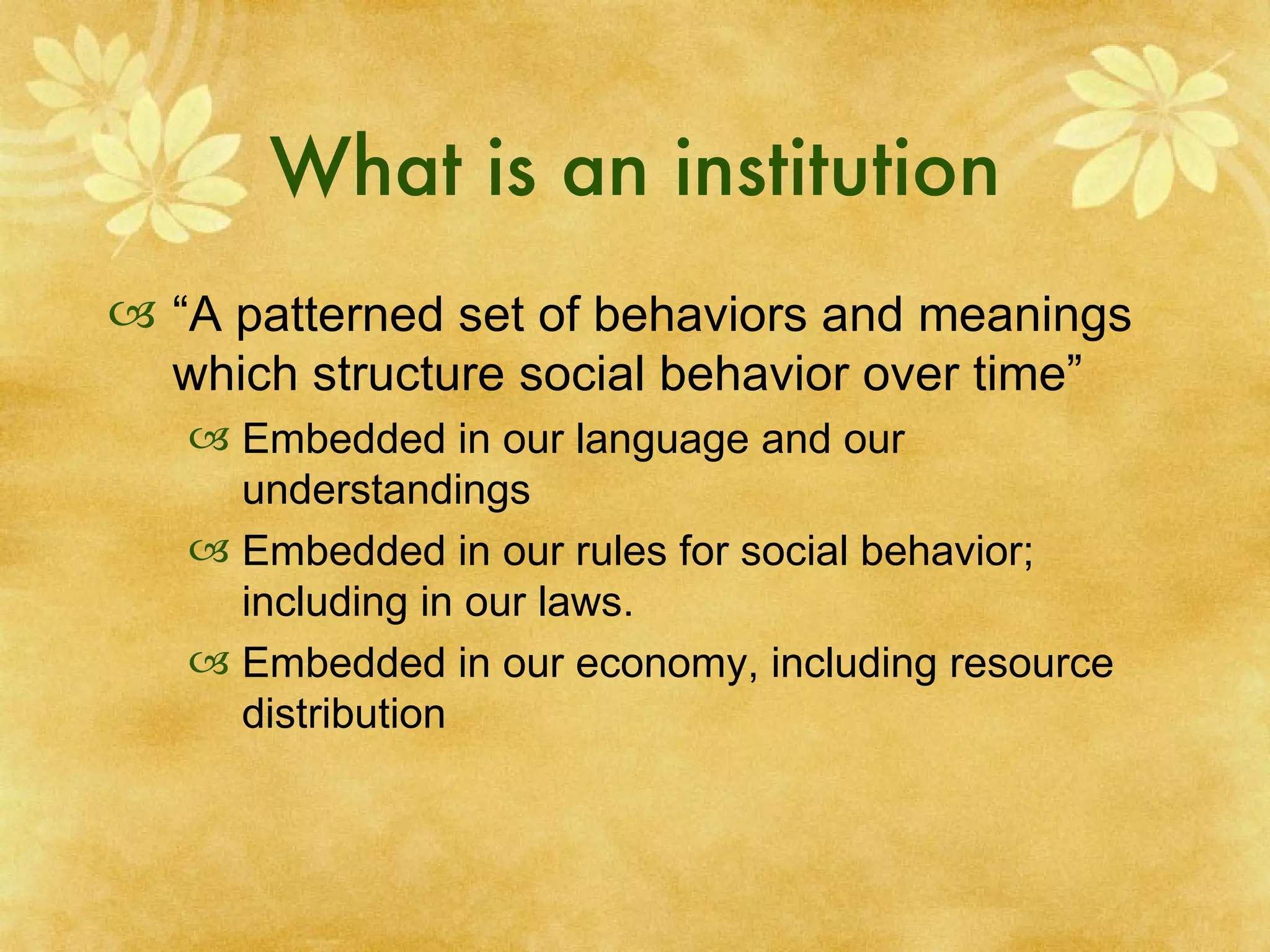 What is an institution “ A patterned set of behaviors and meanings which structure social behavior over time” Embedded in our language and our understandings Embedded in our rules for social behavior; including in our laws. Embedded in our economy, including resource distribution 