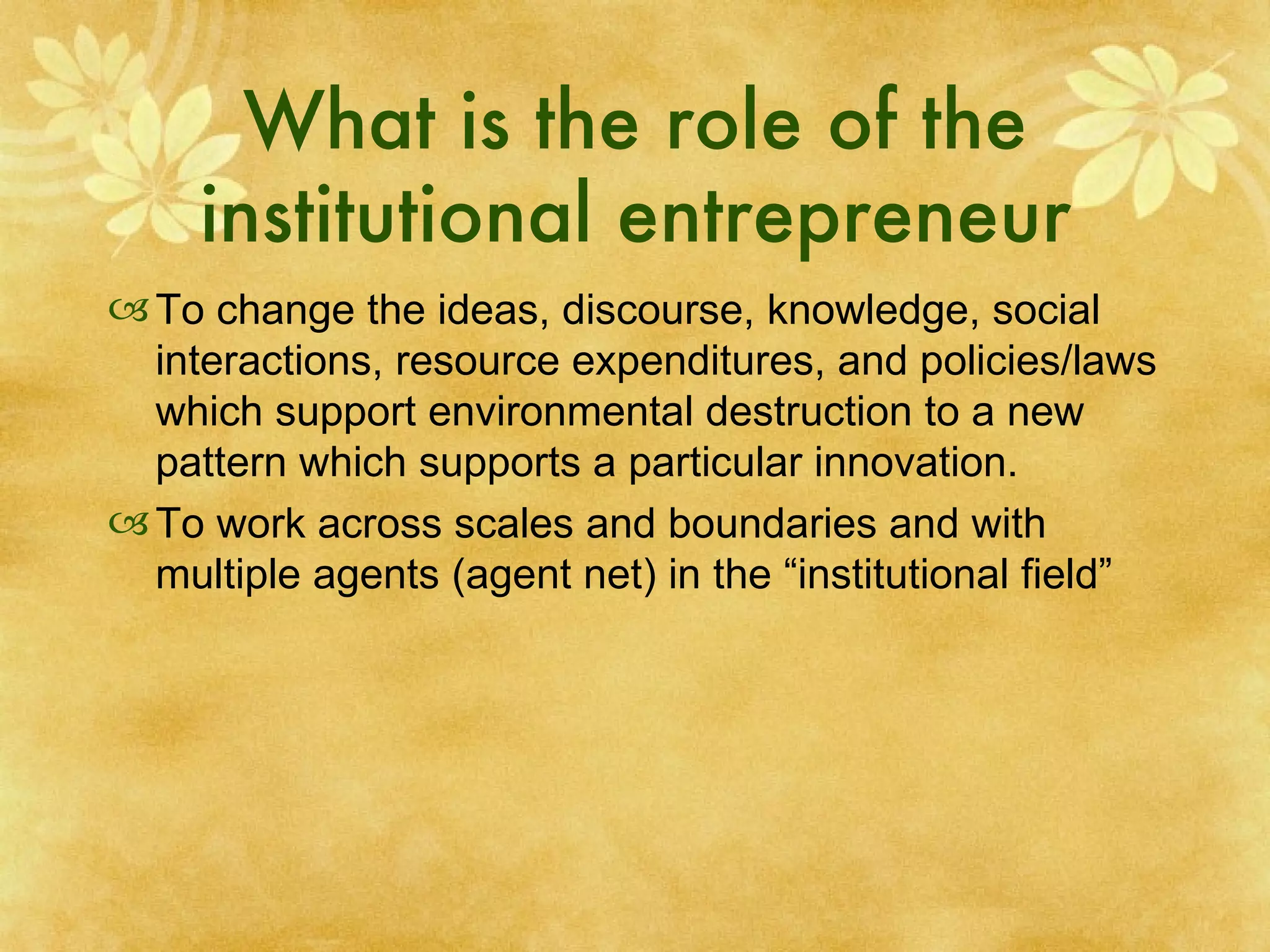 What is the role of the institutional entrepreneur To change the ideas, discourse, knowledge, social interactions, resource expenditures, and policies/laws which support environmental destruction to a new pattern which supports a particular innovation. To work across scales and boundaries and with multiple agents (agent net) in the “institutional field” 