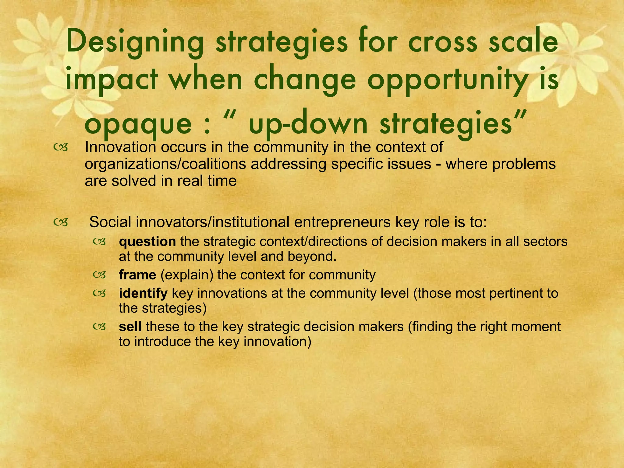 Designing strategies for cross scale impact when change opportunity is opaque : “ up-down strategies”   Innovation occurs in the community in the context of organizations/coalitions addressing specific issues - where problems are solved in real time Social innovators/institutional entrepreneurs key role is to: question  the strategic context/directions of decision makers in all sectors at the community level and beyond. frame  (explain) the context for community identify  key innovations at the community level (those most pertinent to the strategies) sell  these to the key strategic decision makers (finding the right moment to introduce the key innovation) 