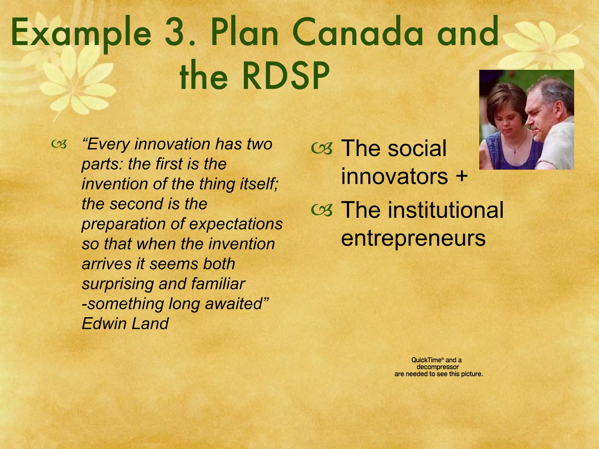 Example 3. Plan Canada and the RDSP “ Every innovation has two parts: the first is the invention of the thing itself; the second is the preparation of expectations so that when the invention arrives it seems both surprising and familiar -something long awaited” Edwin Land The social innovators + The institutional entrepreneurs 