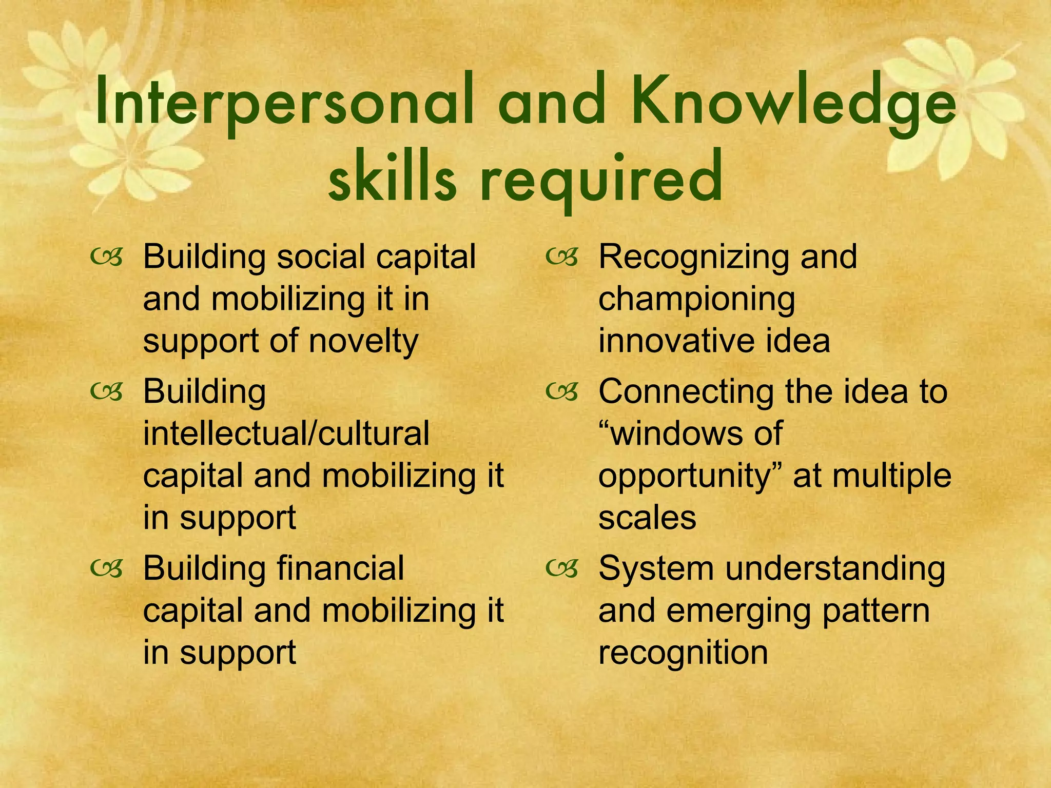 Interpersonal and Knowledge skills required Building social capital and mobilizing it in support of novelty Building intellectual/cultural  capital and mobilizing it in support Building financial capital and mobilizing it in support Recognizing and championing innovative idea Connecting the idea to “windows of opportunity” at multiple scales System understanding and emerging pattern recognition 