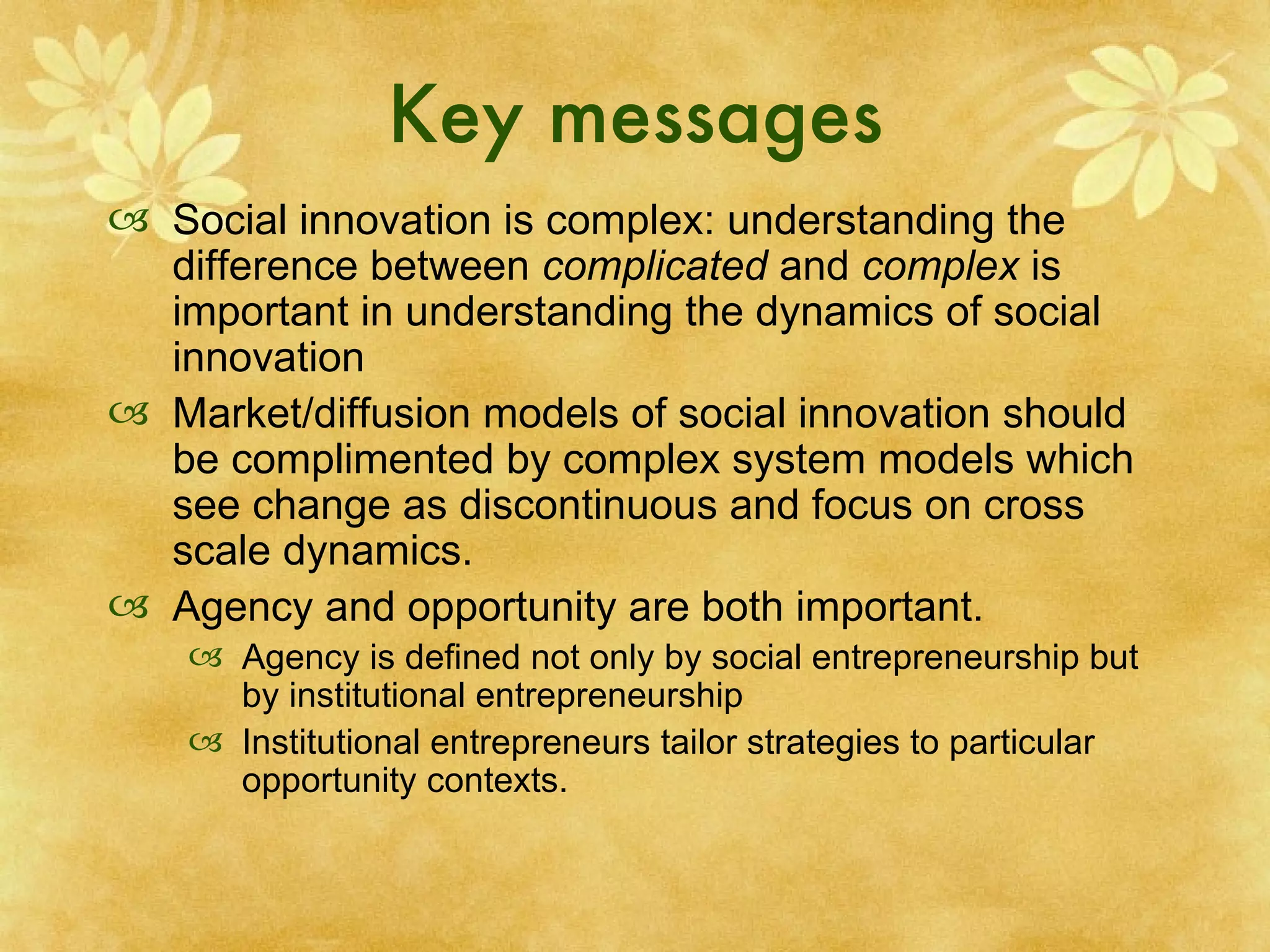 Key messages Social innovation is complex: understanding the difference between  complicated  and  complex  is important in understanding the dynamics of social innovation  Market/diffusion models of social innovation should be complimented by complex system models which see change as discontinuous and focus on cross scale dynamics. Agency and opportunity are both important. Agency is defined not only by social entrepreneurship but by institutional entrepreneurship Institutional entrepreneurs tailor strategies to particular opportunity contexts. 